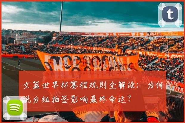 女篮世界杯赛程规则全解读:为何说分组抽签影响最终命运?