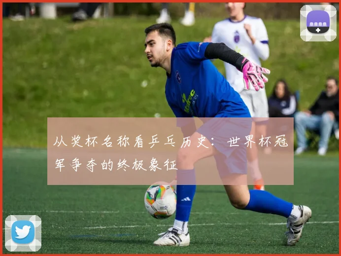从奖杯名称看乒乓历史：世界杯冠军争夺的终极象征