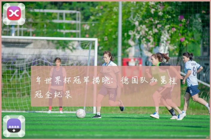 年世界杯冠军揭晓：德国队加冕桂冠全纪录