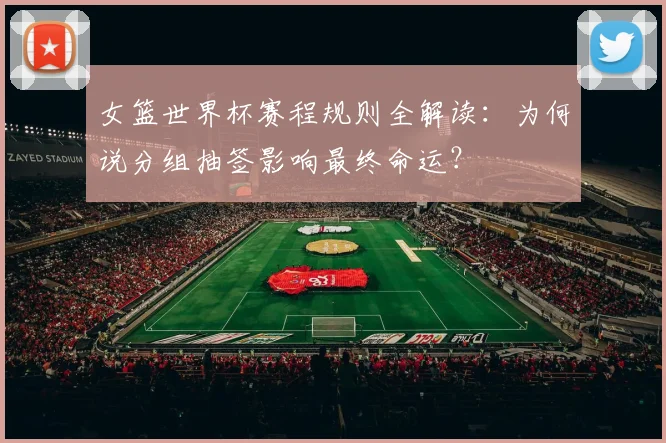 女篮世界杯赛程规则全解读:为何说分组抽签影响最终命运?